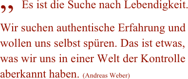„ Es ist die Suche nach Lebendigkeit. Wir suchen authentische Erfahrung und wollen uns selbst spüren. Das ist etwas, was wir uns in einer Welt der Kontrolle aberkannt haben. (Andreas Weber)